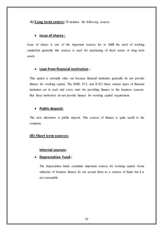 39
A) Long term source: It includes the following sources
 Issue of shares :
Issue of shares is one of the important sources for to fulfill the need of working
capital,but generally this sources is used for purchasing of fixed assets or long term
assets.
 Loan from financial institution :
This option is normally rules out because financial institution generally do not provide
finance for working capital. The IDBI, FCI, and ICICI these various types of financial
institution sat in each and every state for providing finance to the business concern.
But these institution do not provide finance for working capital requirement.
 Public deposit:
The next alternative is public deposit. This sources of finance is quite useful to the
company
(B) Short term sources:
Internal sources:
 Depreciation Fund :
The depreciation funds constitute important sources for working capital. Some
authorize of business finance do not accept them as a sources of funds but it is
not reasonable.
 