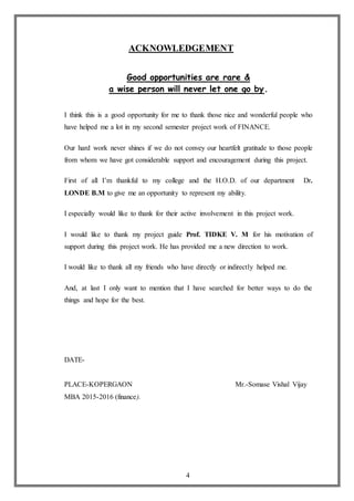 4
ACKNOWLEDGEMENT
Good opportunities are rare &
a wise person will never let one go by.
I think this is a good opportunity for me to thank those nice and wonderful people who
have helped me a lot in my second semester project work of FINANCE.
Our hard work never shines if we do not convey our heartfelt gratitude to those people
from whom we have got considerable support and encouragement during this project.
First of all I’m thankful to my college and the H.O.D. of our department Dr.
LONDE B.M to give me an opportunity to represent my ability.
I especially would like to thank for their active involvement in this project work.
I would like to thank my project guide Prof. TIDKE V. M for his motivation of
support during this project work. He has provided me a new direction to work.
I would like to thank all my friends who have directly or indirectly helped me.
And, at last I only want to mention that I have searched for better ways to do the
things and hope for the best.
DATE-
PLACE-KOPERGAON Mr.-Somase Vishal Vijay
MBA 2015-2016 (finance).
 
