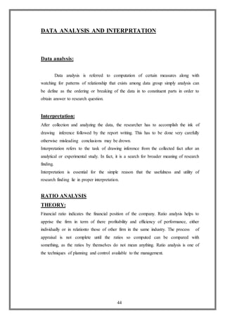 44
DATA ANALYSIS AND INTERPRTATION
Data analysis:
Data analysis is referred to computation of certain measures along with
watching for patterns of relationship that exists among data group simply analysis can
be define as the ordering or breaking of the data in to constituent parts in order to
obtain answer to research question.
Interpretation:
After collection and analyzing the data, the researcher has to accomplish the ink of
drawing inference followed by the report writing. This has to be done very carefully
otherwise misleading conclusions may be drown.
Interpretation refers to the task of drawing inference from the collected fact after an
analytical or experimental study. In fact, it is a search for broader meaning of research
finding.
Interpretation is essential for the simple reason that the usefulness and utility of
research finding lie in proper interpretation.
RATIO ANALYSIS
THEORY:
Financial ratio indicates the financial position of the company. Ratio analysis helps to
apprise the firm in term of there profitability and efficiency of performance, either
individually or in relationto those of other firm in the same industry. The process of
appraisal is not complete until the ratios so computed can be compared with
something, as the ratios by themselves do not mean anything. Ratio analysis is one of
the techniques of planning and control available to the management.
 