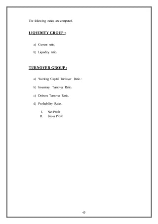 45
The following ratios are computed.
LIQUIDITY GROUP :
a) Current ratio.
b) Liquidity ratio.
TURNOVER GROUP :
a) Working Capital Turnover Ratio :
b) Inventory Turnover Ratio.
c) Debtors Turnover Ratio.
d) Profitability Ratio.
I. Net Profit
II. Gross Profit
 