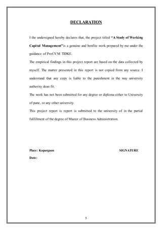 5
DECLARATION
I the undersigned hereby declares that, the project titled “A Study of Working
Capital Management”is a genuine and bonfite work prepared by me under the
guidance of Prof.V.M TIDKE.
The empirical findings in this project report are based on the data collected by
myself. The matter presented in this report is not copied from any source. I
understand that any copy is liable to the punishment in the way university
authority dean fit.
The work has not been submitted for any degree or diploma either to University
of pune, or any other university.
This project report is report is submitted to the university of in the partial
fulfillment of the degree of Master of Business Administration.
Place: Kopargaon SIGNATURE
Date:
 