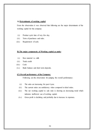 59
A) Determinants of working capital
From the observation it was observed that following are the major determinants of the
working capital for the company:
(i.) Product cycle time of very few day.
(ii.) Term of purchases and sales.
(iii.) Requirement of cash.
B) The major components of Working capital as under
(i.) Raw material i.e. milk
(ii.) Trade credit
(iii.) Cash
(iv.) Bank balance and short term deposits.
(C) Overall performance of the Company:
Following are the observation for judging the overall performance:
(i.) The sales are increasing for past 4 year.
(ii.) The current ratios are satisfactory when compared to ideal ratios.
(iii.) The net working capital to sale ratio is showing an decreasing trend which
indicates inefficient use of working capital.
(iv.) Gross profit is declining and probably due to increase in expenses.
 