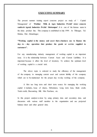 6
EXECUTIVE SUMMARY
The present summer training report concerns project on study of ‘ Capital
Management’ of ‘Prabhat Milk & Agro Industries Pvt.ltd’ sister concern
sunfresh Agro& Industries Pvt.ltd Shrirampur’. It is one of the famous name in
the dairy product line. This company is established in July 1999. At Tilknagar, Tal.
Rahata, Dist. Ahmednagar.
“Working capital is the money and asset that a business use to finance the
day- to – day operation that produce the goods or service supplied to
customers”.
For any manufacturing industry management of working capital is an important
issue. It is the relationship between Current Asset and Current Liabilities. It is
important because it affect the level of inventory. To achieve the optimum level
of working capital is a crucial task.
The above topic is selected to study the efficiency of the management
of the company in managing current asset and current liability of the company
which are to be maintained for the proper day –to-day working of the company.
A firm use long term and short term source for managing the working
capital it includes, Issue of shares, Debentures, Long term loan, Bank credit,
Trade credit, Discounting Bill, Hire Purchase, etc.
In this project analysis is done by using primary data and secondary data. and
discussion with various staff member in the organization and use projected
balance sheet and other general data.
 