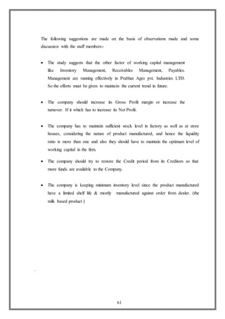 61
The following suggestions are made on the basis of observations made and some
discussion with the staff members:-
 The study suggests that the other factor of working capital management
like Inventory Management, Receivables Management, Payables.
Management are running effectively in Prabhat Agro pvt. Industries LTD.
So the efforts must be given to maintain the current trend in future.
 The company should increase its Gross Profit margin or increase the
turnover. If it which has to increase its Net Profit.
 The company has to maintain sufficient stock level in factory as well as at store
houses, considering the nature of product manufactured, and hence the liquidity
ratio is more than one and also they should have to maintain the optimum level of
working capital in the firm.
 The company should try to restore the Credit period from its Creditors so that
more funds are available to the Company.
 The company is keeping minimum inventory level since the product manufactured
have a limited shelf life & mostly manufactured against order from dealer. (the
milk based product )
.
 