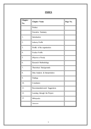 7
INDEX
Chapter
No.
Chapter Name Page No.
Preface
Executive Summary
1. Introduction
2. Industry Profile
3. Profile of the organization
4. Product Profile
5. Objective of Study
6. Research Methodology
7. Theoretical Backgrounds
8. Data Analysis & Interpretation
9. Findings
10. Conclusion
11. Recommendations& Suggestions
12. Learning through the Project.
13. Bibliography
Annexure
 