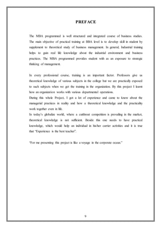 9
PREFACE
The MBA programmed is well structured and integrated course of business studies.
The main objective of practical training at BBA level is to develop skill in student by
supplement to theoretical study of business management. In general, Industrial training
helps to gain real life knowledge about the industrial environment and business
practices. The MBA programmed provides student with as an exposure to strategic
thinking of management.
In every professional course, training is an important factor. Professors give us
theoretical knowledge of various subjects in the college but we are practically exposed
to such subjects when we get the training in the organization. By this project I learnt
how an organization works with various departmental operations.
During this whole Project, I got a lot of experience and came to know about the
managerial practices in reality and how a theoretical knowledge and the practicality
work together even in life.
In today’s globalize world, where a cutthroat competition is prevailing in the market,
theoretical knowledge is not sufficient. Beside this one needs to have practical
knowledge, which would help an individual in his/her carrier activities and it is true
that “Experience is the best teacher”.
“For me presenting this project is like a voyage in the corporate ocean.”
 