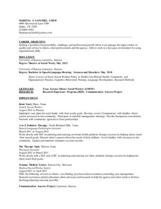 MARITZA S. SANCHEZ, LMSW
4909 Haverwood Lane #509
Dallas, TX 75287
(214)601-8202
Maritzasanchez05@yahoo.com
_____________________________________________________________________________________
CAREER OBJECTIVE:
Seeking a position of responsibility, challenge, and professional growth where I can manage the improvement to
quality and service to clients, other professionals,and the agency. Able to work in a fast pace environment by using
organizational skills.
EDUCATION:
University of Kansas,Lawrence, Kansas
Degree: Masters in Social Work; May 2012
University of Kansas,Lawrence, Kansas
Degree: Bachelor in Speech-Language-Hearing: Sciences and Disorders; May 2010
Major Courses of Study:Social Welfare Policy in Health Care/Mental Health, Community and
Organizational Practice, Cognitive Behavioral Therapy, Language Development, Research Methods
LICENSURE: Texas License Master Social Worker (LMSW)
RESEARCH: Research Experience Program (REP), Communication Success Project
EMPLOYMENT:
Head Start; Plano, Texas
Family Social Worker
August 2014 to Present
Implement care plans for each family with their yearly goals. Develop events.Communicate with families about
current resources in the community. Participate in monthly management meetings. Provide therapeutic consultation.
Network with community agencies to form partnerships.
A to Z Pediatric Therapy; North Richland Hills, Texas
Speech Language Pathologist Assistant
March 2013 to August 2014
Work closely with SLP on planning and carrying out home health pediatric therapy sessions by helping clients reach
their speech goals. Educate client’s parents about the needs of their children. Assist families with resources in the
community. Update and maintain treatment sessions records.
The Therapy Spot; Denton,Texas
Therapist Assistant
August 2012 to March 2013
Work closely with a SLP and a LPC on planning and carrying out clinic pediatric therapy sessions by helping the
client reach their goals.
Truman Medical Center; Kansas City, Missouri
Medical Social Worker Intern
August 2011 to April 2012
Offer the following services to clients: case finding, psychosocialassessments,counseling,case management,
financial assistance,patient education,client advocacy and research to help the agency and client achieve the best
discharge planning outcome possible.
Communication Success Project; Lawrence, Kansas
 