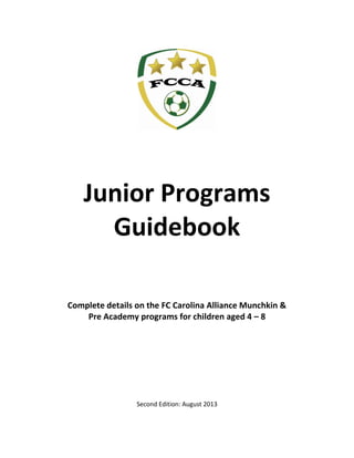 Junior Programs
Guidebook
Complete details on the FC Carolina Alliance Munchkin &
Pre Academy programs for children aged 4 – 8
Second Edition: August 2013
 
