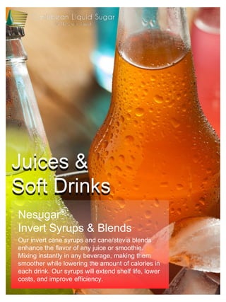 Juices &
Soft Drinks
Nesugar®
Invert Syrups & Blends
Our invert cane syrups and cane/stevia blends
enhance the flavor of any juice or smoothie.
Mixing instantly in any beverage, making them
smoother while lowering the amount of calories in
each drink. Our syrups will extend shelf life, lower
costs, and improve efficiency.
 