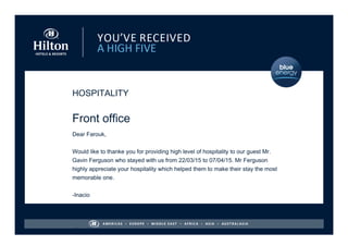 HOSPITALITY
Front office
Dear Farouk,
Would like to thanke you for providing high level of hospitality to our guest Mr.
Gavin Ferguson who stayed with us from 22/03/15 to 07/04/15. Mr Ferguson
highly appreciate your hospitality which helped them to make their stay the most
memorable one.
-Inacio
- Inacio
 