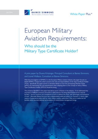 European Military
Aviation Requirements:
Who should be the
Military Type Certificate Holder?
A joint paper by Duane Kritzinger, Principal Consultant at Baines Simmons,
and Lionel Wallace, Consultant at Baines Simmons.
With the promulgation of EMAR 21 in the European Military aviation industry, this paper focuses on
EASA/EMAR 21 Subpart B, which concerns the role and responsibilities of the Type Certificate Holder
(TCH). Specifically the paper strives to stimulate debate on how the participating Member States
(pMS’s) are interpreting the civil requirements when adapting them to the concept of what a Military
Type Certification Holder (MTCH) should be doing.
The concerns identified in this paper have led to some confusion in the industry. If not addressed they
may lead to inefficient practices and result in safety lessons not being disseminated across national
borders. Various scenarios are considered on how to address this issue, with advantages and limitations
of each. Ultimately Baines Simmons has a substantiated preferred option (i.e. Scenario 1) which might
require a fundamental policy shift for many military aviation authorities if they are to realise the full
benefits which the international harmonisation of airworthiness management brings.
July 2016
White Paper Plus
 