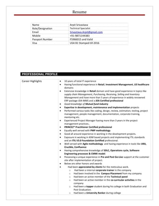 Resume
PROFESSIONAL PROFILE
Career Highlights • 10 years of total IT experience
• Having functional experience in Retail, Investment Management, US healthcare
domains
• Extensive knowledge in Retail domain and have good experience in topics like
supply chain Management, Purchasing, Receiving, Selling and Inventory
Management and have more than 5 years of experience in widely renowned
ERP package JDA-MMS and a JDA Certified professional
• Good knowledge of Mutual fund industry
• Expertise in development, maintenance and Implementation projects
• Performed various tasks like coding, design, review, estimation, testing, project
management, people management, documentation, corporate training,
mentoring etc.
• Experienced Project Manager having more than 3 years in the project
management practices..
• PRINCE2® Practitioner Certified professional
• Equally well versed with PMP methodology
• Good all around experience in working in the development projects.
• Exposure in working in ASM based projects and implementing ITIL standards
and an ITIL V3.0 Foundation Certified professional.
• Well versed with Agile methodology and having experience in tools like JIRA,
Crucible, Confluence
• Having comprehensive knowledge of SDLC, Operations cycle, Software
Engineering processes & CMMi model.
• Possessing a unique experience in Pre and Post Go-Live support at the customer
site after implementation of project.
• Below are other honors and awards
• Had been appreciated by clients for the meticulous work.
o Had been a internal corporate trainer in the company
o Had been involved in the Campus Placement from my company
o Had been an active member of the Technical panel
o Had been an active member in the co-curricular activities in the
company
o Had been a topper student during his college in both Graduation and
Post Graduation.
o Had been a University Ranker during college
Name Arpit Srivastava
Role/Designation Technical Specialist
Email Srivastava.Arpit@gmail.com
Mobile +91-9871144383
Passport Number F5966015 and Valid
Visa USA B1 Stamped till 2016
 