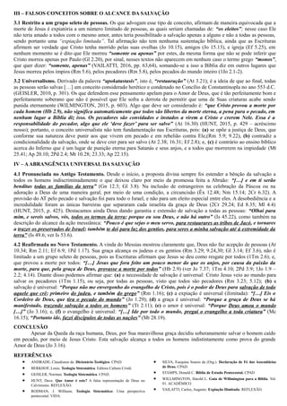 III – FALSOS CONCEITOS SOBRE O ALCANCE DA SALVAÇÃO
3.1 Restrito a um grupo seleto de pessoas. Os que advogam esse tipo de conceito, afirmam de maneira equivocada que a
morte de Jesus é expiatória a um número limitado de pessoas, as quais seriam chamadas de: “os eleitos”; nesse caso Ele
não teria amado a todos com o mesmo amor, antes teria possibilitado a salvação apenas a alguns e não a todas as pessoas,
sendo portanto uma “expiação limitada”. Tal afirmação não tem nenhuma sustentação bíblica, ainda que as Escrituras
afirmem ser verdade que Cristo tenha morrido pelas suas ovelhas (Jo 10.15), amigos (Jo 15.13), e igreja (Ef 5.25), em
nenhum momento se é dito que Ele morreu “somente ou apenas” por estes, da mesma forma que não se pode inferir que
Cristo morreu apenas por Paulo (Gl 2.20), por sinal, nesses textos não aparecem em nenhum caso o termo grego “monos”,
que quer dizer: “somente, apenas” (VAILATTI, 2016, pp. 63,64), somando-se a isso a Bíblia diz em outros lugares que
Jesus morreu pelos ímpios (Rm 5.6), pelos pecadores (Rm 5.8), pelos pecados do mundo inteiro (1Jo 2.1-2).
3.2 Universalismo. Derivado da palavra “apokatastasis”, isto é, “restauração” (At 3.21); é a ideia de que ao final, todas
as pessoas serão salvas […] um conceito considerado herético e condenado no Concílio de Constantinopla no ano 553 d.C.
(GEISLER, 2010, p. 301). Os que defendem esse pensamento apelam para o Amor de Deus, que é tão perfeitamente bom e
perfeitamente soberano que não é possível que Ele sofra a derrota de permitir que uma de Suas criaturas acabe sendo
punida eternamente (WILMINGTON, 2015, p. 603). Algo que deve ser considerado é: “que Cristo provou a morte por
cada homem (Hb 2.9), não significa automaticamente que todos são libertos da morte eterna, a pena para o pecado, em
nenhum lugar a Bíblia diz isso. Os pecadores são convidados e instados a virem a Cristo e crerem Nele. Essa é a
responsabilidade do pecador, algo que ele ‘deve fazer’ para ser salvo” (At 16.30) (HUNT, 2015, p. 429 – acréscimo
nosso); portanto, o conceito universalista não tem fundamentação nas Escrituras, pois: (a) se opõe a justiça de Deus, que
conforme sua natureza deve punir aos que vivem em pecado e em rebelião contra Ele,(Rm 5.9; 9.22), (b) contradiz a
condicionalidade da salvação, onde se deve crer para ser salvo (At 2.38; 16.31; Ef 2.8); e, (c) é contrário ao ensino bíblico
acerca do Inferno que é um lugar de punição eterna para Satanás e seus anjos, e a todos que morrerem na impiedade (Mt
25.41; Ap 20.10; 2Pd 2.4; Mt 10.28; 23.33; Ap 22.15).
IV – AABRANGÊNCIA UNIVERSAL DA SALVAÇÃO
4.1 Pronunciada no Antigo Testamento. Desde o início, a proposta divina sempre foi estender a bênção da salvação a
todos os homens indiscriminadamente o que deixou claro por meio da promessa feita a Abraão: “[…] e em ti serão
benditas todas as famílias da terra” (Gn 12.3; Gl 3.8). Na inclusão de estrangeiros na celebração da Páscoa ou na
adoração a Deus de uma maneira geral, por meio de uma condição, a circuncisão (Êx 12.48; Nm 15.14; 2Cr 6.32). A
provisão do AT pelo pecado e salvação foi para todo o Israel, e não para um eleito especial entre eles. A desobediência e a
incredulidade foram as únicas barreiras que separaram cada israelita da graça de Deus (2Cr 29.24; Ed 8.35; Ml 4.4)
(HUNT, 2015, p. 425). Destacamos ainda Deus dando garantia e extensão de salvação a todas as pessoas: “Olhai para
mim, e sereis salvos, vós, todos os termos da terra; porque eu sou Deus, e não há outro” (Is 45.22), como também na
descrição do alcance da ação messiânica: “Pouco é que sejas o meu servo, para restaurares as tribos de Jacó, e tornares
a trazer os preservados de Israel; também te dei para luz dos gentios, para seres a minha salvação até à extremidade da
terra” (Is 49.6; ver Is 53.6).
4.2 Reafirmada no Novo Testamento. A vinda do Messias mostrou claramente que, Deus não faz acepção de pessoas (At
10.34; Rm 2.11; Ef 6.9; 1Pd 1.17). Sua graça alcança os judeus e os gentios (Rm 3.29; 9.24,30; Gl 3.14; Ef 3.6), não é
limitado a um grupo seleto de pessoas, pois as Escrituras afirmam que Jesus se deu como resgate por todos (1Tm 2.6); e,
que provou a morte por todos: “[…] Jesus que fora feito um pouco menor do que os anjos, por causa da paixão da
morte, para que, pela graça de Deus, provasse a morte por todos” (Hb 2.9) (ver Jo 7.37; 1Tm 4.10; 2Pd 3.9; 1Jo 1.9 –
2.2; 4.14). Diante disso podemos afirmar que: (a) a necessidade de salvação é universal: Cristo Jesus veio ao mundo para
salvar os pecadores (1Tm 1.15), ou seja, por todas as pessoas, visto que todos são pecadores (Rm 3.23; 5.12); (b) a
salvação é universal: “Porque não me envergonho do evangelho de Cristo, pois é o poder de Deus para salvação de todo
aquele que crê; primeiro do judeu, e também do grego” (Rm 1.16); (c) a expiação é universal (ilimitada): “[…] Eis o
Cordeiro de Deus, que tira o pecado do mundo” (Jo 1.29); (d) a graça é universal: “Porque a graça de Deus se há
manifestado, trazendo salvação a todos os homens” (Tt 2.11); (e) o amor é universal: “Porque Deus amou o mundo
[…]” (Jo 3.16); e, (f) o evangelho é universal: “[…] Ide por todo o mundo, pregai o evangelho a toda criatura” (Mc
16.15); “Portanto ide, fazei discípulos de todas as nações” (Mt 28.19).
CONCLUSÃO
Apesar da Queda da raça humana, Deus, por Sua maravilhosa graça decidiu soberanamente salvar o homem caído
em pecado, por meio de Jesus Cristo. Esta salvação alcança a todos os homens indistintamente como prova do grande
Amor de Deus (Jo 3.16).
REFERÊNCIAS
 ANDRADE, Claudionor de. Dicionário Teológico. CPAD.
 BERKHOF, Louis. Teologia Sistemática. Editora Cultura Cristã.
 GEISLER, Norman. Teologia Sistemática. CPAD.
 HUNT, Dave. Que Amor é este? A falsa representação de Deus no
Calvinismo. REFLEXÃO.
 RODMAN, J. Williams. Teologia Sistemática: Uma perspectiva
pentecostal. VIDA.
 SILVA, Esequias Soares da (Org.). Declaração de Fé das Assembleias
de Deus. CPAD.
 STAMPS, Donald C. Bíblia de Estudo Pentecostal. CPAD
 WILLMINGTON, Harold L. Guia de Willmington para a Bíblia. Vol.
01. ACADÊMICO
 VAILATTI, Carlos, Augusto. Expiação Ilimitada. REFLEXÃO.
 