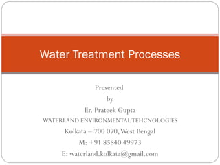 Presented
by
Er. Prateek Gupta
WATERLAND ENVIRONMENTALTEHCNOLOGIES
Kolkata – 700 070,West Bengal
M: +91 85840 49973
E: waterland.kolkata@gmail.com
Water Treatment Processes
 