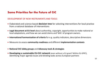 Some Priorities for the Future of CtC
DEVELOPMENT OF NEW INSTRUMENTS AND TOOLS
Elaborated and science-based decision tree for selecting interventions for local practice
from a national database of interventions
Legal document at EU level about authorship, copyright, opportunities to make national or
local adaptations, and how we can avoid claims and ‘bills’ of program owners.
International harmonisation of criteria for e.g. quality indicators, descriptive dimensions
Measures to assess community readiness and different implementation contexts
National CtC lobby groups and Advocacy tools & strategies
Developing a sustainable EU-CtC network (even without a EU grant? Within EU-SPR?),
identifying major agenda issues and dividing tasks across European partners
10
 