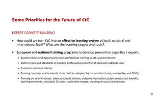 Some Priorities for the Future of CtC
EXPERT CAPACITY BUILDING
How could we turn CtC into an effective learning system at local, national and
international level? What are the learning targets and tools?
European and national training programs to develop prevention expertise / experts
Explore needs and opportunities for professional training in CtC and prevention
Define types and standards of needed professional expertise at local and national level
European summer schools
Training modules and materials that could be adopted by national institutes, universities and NGOs
Training on priority issues: advocacy; local policies; outcome evaluation; public reach; cost-benefit;
working elements, principles & factors; collective impact; creating structural conditions
11
 