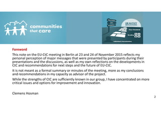 Foreword
This note on the EU-CtC meeting in Berlin at 23 and 24 of November 2015 reflects my
personal perception of major messages that were presented by participants during their
presentations and the discussions, as well as my own reflections on the developments in
CtC and recommendations for next steps and the future of EU-CtC.
It is not meant as a formal summary or minutes of the meeting, more as my conclusions
and recommendations in my capacity as advisor of the project.
While the strengths of CtC are sufficiently known in our group, I have concentrated on more
critical issues and options for improvement and innovation.
Clemens Hosman
2
 