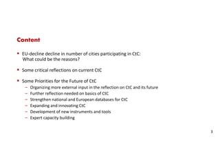 Content
EU-decline decline in number of cities participating in CtC:
What could be the reasons?
Some critical reflections on current CtC
Some Priorities for the Future of CtC
‒ Organizing more external input in the reflection on CtC and its future
‒ Further reflection needed on basics of CtC
‒ Strengthen national and European databases for CtC
‒ Expanding and innovating CtC
‒ Development of new instruments and tools
‒ Expert capacity building
3
 