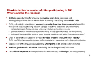 EU-wide decline in number of cities participating in CtC
What could be the reasons?
CtC lacks opportunities for showing motivating short-time successes and
among policy-makers doubts exists about achieving a satisfying cost-benefit ratio
CtC is – despite its intentions – too much a standardized, top down approach in conflict
with trends in strengthening bottom-up local initiatives and social empowerment;
‒ no tools to integrate flexibly with local bottom-up initiatives and social movements
‒ poor attunement to how cities solve problems in step-by-step approach (Matej); city policy making
‒ formula of ‘pre-cooked food products’ versus ‘inspiring, supportive cook books’, ‘intermediate products’
Crisis in belief of wide usability of “standardized effective interventions + fidelity”
CtC is insufficiently responsive to need for local adaptation, ownership and resistance to adoption
Dependency of finding/using /supporting Champions at all levels underestimated
National governments withdraw from being national organizers/facilitators
Lack of local expertise (trained professionals, staff-turnover) and budgets (financing systems)
4
 