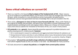 Some critical reflections on current CtC
There is a need for a EU-based critical analysis of the fundamentals of CtC. Major reasons:
(1) no EU evidence on pretended effects; (2) The basics of CtC have not changed over more then
20 years, while innovation is a core driving force across many public /privated sectors;
(3) Relevant sciences have generated new basic knowledge that is not yet included in the CtC.
There exists a divergence in view on how to move forward with CtC. Many prefer fidelity to
the original CtC design and principles, and want to put main effort in further improving its full
implementation according to strict and original criteria. Others are in favour of a more creative
input and to discuss options for innovation of the basics of CtC, as is usual in many sectors
CtC pretends to be a generic, theory-based & preventive approach to problem behaviors and
positive development in children/youth, however:
CtC is mainly based in research on adolescents and aggressive/violent behavior & substance use
Strong interest of science and cities in early childhood, where many risk+protectve factors emerge
Insufficient focus on the social factors that cities hve to deal with, e.g. poverty, inequity, refugees
Presumption “all countries can build a large collection of evidence-based interventions”
from which neighborhoods & cities can choose is not valid: not affordable for many countries
CtC lacks attunement to actual city policies and insights from current policy science
5
 