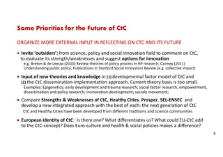 Some Priorities for the Future of CtC
ORGANIZE MORE EXTERNAL INPUT IN REFLECTING ON CTC AND ITS FUTURE
Invite ‘outsiders’: from science, policy and social innovation field to comment on CtC,
to evaluate its strength/weaknesses and suggest options for innovation
e.g. Breton & de Leeuw (2010) Review theories of policy process in HP research; Cairney (2011)
Understanding public policy; Publications in Stanford Social Innovation Review (e.g. collective impact)
Input of new theories and knowledge in (1) developmental factor model of CtC and
(2) the CtC dissemination-implementation approach. Current theory basis is too small.
Examples: Epigenetics; early development and trauma research; social factor research, empowerment,
dissemination and policy research; innnovation development; sociale movement;
Compare Strengths & Weaknesses of CtC, Healthy Cities, Prosper, SEL-ENSEC and
develop a new integrated approach with the best of each: the next generation of CtC
CtC and Healthy Cities have been developed from different traditions and science communities
European identity of CtC: Is there one? What differentiates us? What could EU-CtC add
to the CtC-concept? Does Euro-culture and health & social policies makes a difference?
6
 