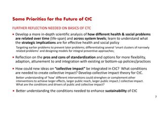 Some Priorities for the Future of CtC
FURTHER REFLECTION NEEDED ON BASICS OF CTC
Develop a more in-depth scientific analysis of how different health & social problems
are related over time (life-span) and across system levels; learn to understand what
the strategic implications are for effective health and social policy
Targeting earlier problems to prevent later problems; differentiating several ‘smart clusters of narrowly
related problems’ and designing models for integral preventive approaches;
Reflection on the pros and cons of standardization and options for more flexibility,
adaption, attunement to and integration with existing or bottom-up policies/practices
How could new ideas on “collective impact” be integrated in CtC? What conditions
are needed to create collective impact? Develop collective impact theory for CtC.
Better understanding of ‘how’ different interventions could strenghen or complement other
interventions to achieve larger effects, larger public reach, larger public impact / collective impact.
What are the conditions and drivers of public and collective impact?
Better understanding the conditions needed to enhance sustainability of CtC
7
 