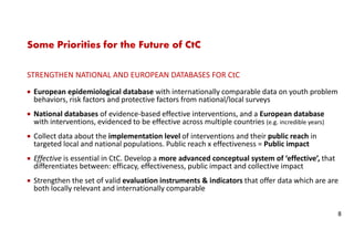 Some Priorities for the Future of CtC
STRENGTHEN NATIONAL AND EUROPEAN DATABASES FOR CtC
European epidemiological database with internationally comparable data on youth problem
behaviors, risk factors and protective factors from national/local surveys
National databases of evidence-based effective interventions, and a European database
with interventions, evidenced to be effective across multiple countries (e.g. incredible years)
Collect data about the implementation level of interventions and their public reach in
targeted local and national populations. Public reach x effectiveness = Public impact
Effective is essential in CtC. Develop a more advanced conceptual system of ‘effective’, that
differentiates between: efficacy, effectiveness, public impact and collective impact
Strengthen the set of valid evaluation instruments & indicators that offer data which are are
both locally relevant and internationally comparable
8
 