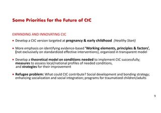 Some Priorities for the Future of CtC
EXPANDING AND INNOVATING CtC
Develop a CtC version targeted at pregnancy & early childhood (Healthy Start)
More emphasis on identifying evidence-based ‘Working elements, principles & factors’,
(not exclusively on standardized effective interventions), organized in transparent model
Develop a theoretical model on conditions needed to implement CtC successfully;
measures to asssess local/national profiles of needed conditions,
and strategies for their improvement
Refugee problem: What could CtC contribute? Social development and bonding strategy;
enhancing socialization and social integration; programs for traumatized children/adults
9
 
