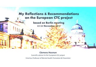 My Reflections & Recommendations
on the European CTC project
based on Berlin meeting
23-24 November 2015
Clemens Hosman
Scientific advisor to the Europeam CtC project
Emeritus Professor of Mental Health Promotion & Prevention
 
