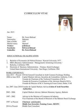 CURRICULUM VITAE
Jan. 2015
Name: Dr. Fawzi Behzad
Nationality: Bahraini
Date of birth: 1955
Marital status: Married
Twitter: @Drfawzi
Facebook: DrFawzi Behzad
LinkedIn: Dr. Fawzi Behzad
EDUCATIONAL OUALIFICATON:
1. Bachelor of Economics & Political Science / Kuwait University 1977.
2. MBA (Business Administration - Management) Armstrong University /
Berkeley, California 1980.
2. Doctorate of Business Administration – Finance, Stock Exchanges
United States International University - San Diego, California 1984
WORK EXPERIENCE:
June 2013 – Present CEO & General Consultant at Arab Common Exchange Holding
2006 to June 2010 Capital Markets Advisor, Securities & Commdities Authority, UAE.
Founder & Chairman of the Technical Committee of SCA.
Founder & Executive Coordinator of the Advisory Board of SCA.
Founder & Director of SCA Training & Exam Center, Dubai, UAE
Jan. 2007 -June 2010 Founder & Capital Markets Advisor,Union of Arab Securities
Authorities.
2002 - 2006 Capital Markets Advisor, Bahrain Monetary Agency, Bahrain.
1997 - 2002 Advisor to the Minister of Commerce & Industry.
Vice Chairman of the Board of Directors of the Bahrain Stock Exchange.
1997 to Present Chairman and founder,
Middle East Securities Training Center, MESTC.
2014 to Present Middle East Consultant
 