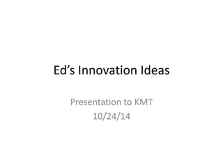 Ed’s Innovation Ideas 
Presentation to KMT 
10/24/14 
 