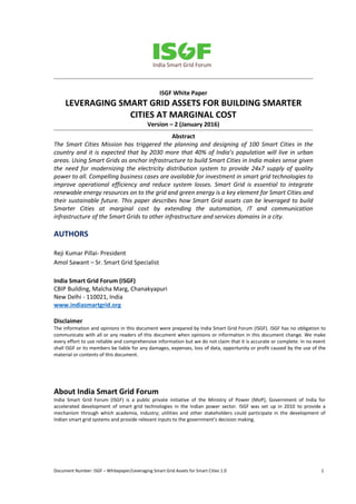 Document Number: ISGF – Whitepaper/Leveraging Smart Grid Assets for Smart Cities 1.0 1
ISGF White Paper
LEVERAGING SMART GRID ASSETS FOR BUILDING SMARTER
CITIES AT MARGINAL COST
Version – 2 (January 2016)
Abstract
The Smart Cities Mission has triggered the planning and designing of 100 Smart Cities in the
country and it is expected that by 2030 more that 40% of India’s population will live in urban
areas. Using Smart Grids as anchor infrastructure to build Smart Cities in India makes sense given
the need for modernizing the electricity distribution system to provide 24x7 supply of quality
power to all. Compelling business cases are available for investment in smart grid technologies to
improve operational efficiency and reduce system losses. Smart Grid is essential to integrate
renewable energy resources on to the grid and green energy is a key element for Smart Cities and
their sustainable future. This paper describes how Smart Grid assets can be leveraged to build
Smarter Cities at marginal cost by extending the automation, IT and communication
infrastructure of the Smart Grids to other infrastructure and services domains in a city.
AUTHORS
Reji Kumar Pillai- President
Amol Sawant – Sr. Smart Grid Specialist
India Smart Grid Forum (ISGF)
CBIP Building, Malcha Marg, Chanakyapuri
New Delhi - 110021, India
www.indiasmartgrid.org
Disclaimer
The information and opinions in this document were prepared by India Smart Grid Forum (ISGF). ISGF has no obligation to
communicate with all or any readers of this document when opinions or information in this document change. We make
every effort to use reliable and comprehensive information but we do not claim that it is accurate or complete. In no event
shall ISGF or its members be liable for any damages, expenses, loss of data, opportunity or profit caused by the use of the
material or contents of this document.
About India Smart Grid Forum
India Smart Grid Forum (ISGF) is a public private initiative of the Ministry of Power (MoP), Government of India for
accelerated development of smart grid technologies in the Indian power sector. ISGF was set up in 2010 to provide a
mechanism through which academia, industry; utilities and other stakeholders could participate in the development of
Indian smart grid systems and provide relevant inputs to the government’s decision making.
 