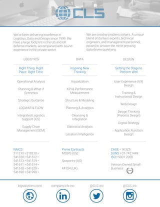 We’ve been delivering excellence in
Logistics, Data and Design since 1999. We
have a large footprint in the US and UK
defense markets, accompanied with sound
experience in the private sector.
LOGISTICS DATA DESIGN
We are creative problem solvers. A unique
blend of domain experts, technical
engineers, and management personnel,
poised to answer the most pressing
data-driven questions.
NAICS
511210 • 518210 •
541330 • 541512 •
541513 • 541519 •
541611 • 541614 •
541618 • 541620 •
541690 • 541990 •
Prime Contracts
MOBIS (US)
Seaport-e (US)
FATS4 (UK)
Right Thing. Right
Place. Right Time.
Inspiring New
Thinking
Setting the Stage to
Perform Well
Operational Analysis
Planning & What-if
Scenerios
Strategic Guidance
LOGWAR & FLOW
Integrated Logistics
Support (ILS)
Supply Chain
Management (SCM)
Visualization
KPI & Performance
Measurement
Structure & Modeling
Planning & Analytics
Cleansing &
Integration
Statistical Analysis
Location Intelligence
User Experience (UX)
Design
Training &
Instructional Design
Web Design
Design Thinking
(Process Design)
Digital Strategy
Application Function
Design
logsolutions.com company/cls-inc- @CLS_inc @CLS_inc
CAGE • 1K3Z5
DUNS • 07-7421449
ISO • 9001:2008
Veteran-Owned Small
Business
 