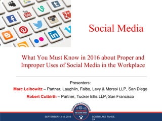 SEPTEMBER 13-16, 2016 SOUTH LAKE TAHOE,
CA
Social Media
Presenters:
Marc Leibowitz – Partner, Laughlin, Falbo, Levy & Moresi LLP, San Diego
Robert Cutbirth – Partner, Tucker Ellis LLP, San Francisco
What You Must Know in 2016 about Proper and
Improper Uses of Social Media in the Workplace
 