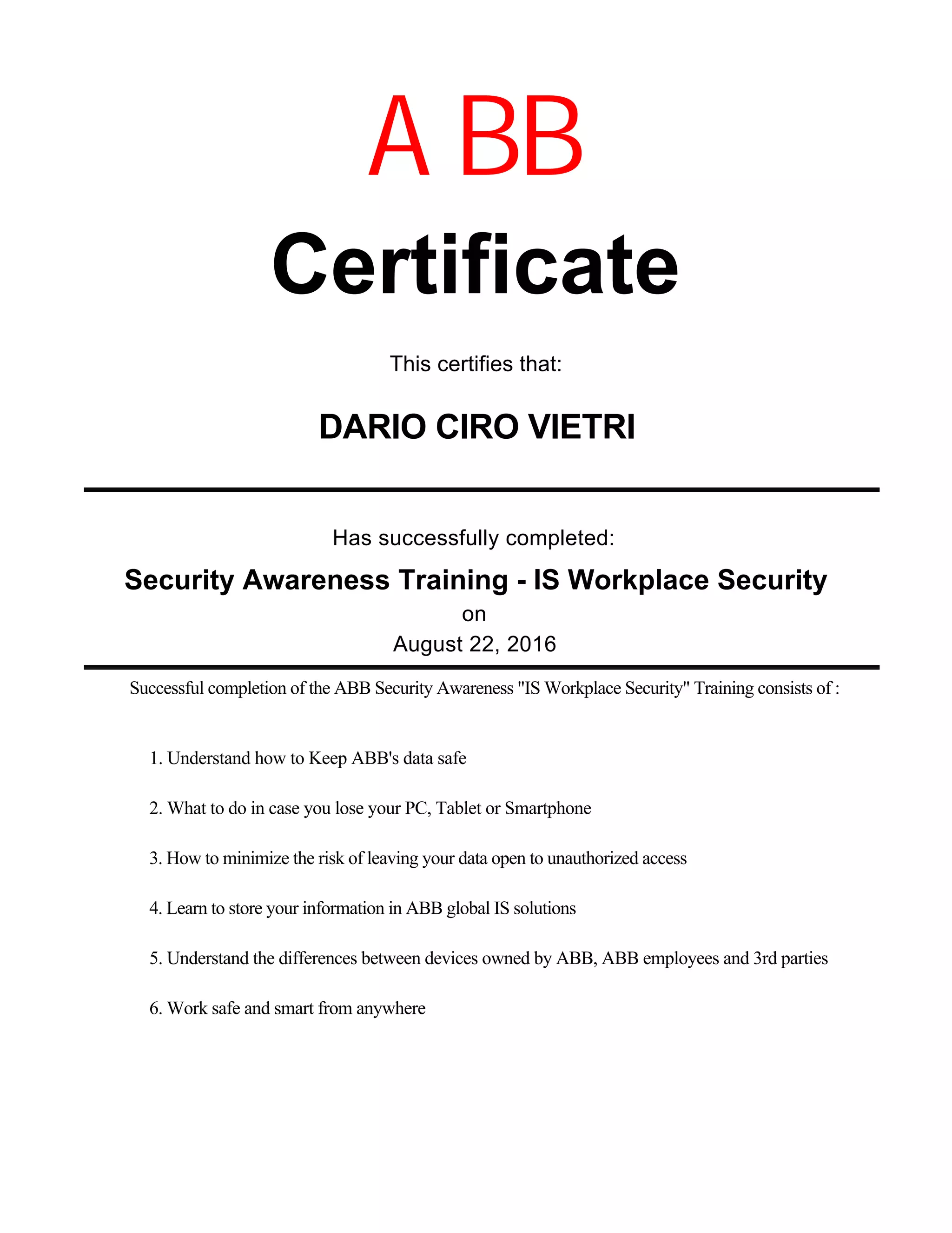 Has successfully completed:
August 22, 2016
Certificate
DARIO CIRO VIETRI
on
ABB
This certifies that:
Successful completion of the ABB Security Awareness "IS Workplace Security" Training consists of :
Security Awareness Training - IS Workplace Security
1. Understand how to Keep ABB's data safe
2. What to do in case you lose your PC, Tablet or Smartphone
3. How to minimize the risk of leaving your data open to unauthorized access
4. Learn to store your information in ABB global IS solutions
5. Understand the differences between devices owned by ABB, ABB employees and 3rd parties
6. Work safe and smart from anywhere