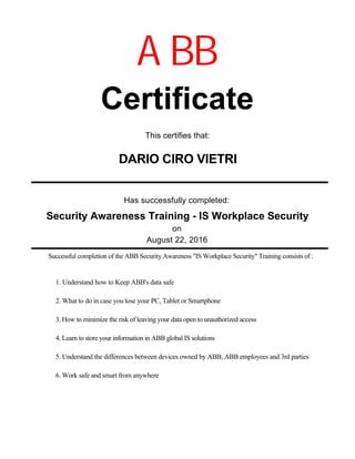Has successfully completed:
August 22, 2016
Certificate
DARIO CIRO VIETRI
on
ABB
This certifies that:
Successful completion of the ABB Security Awareness "IS Workplace Security" Training consists of :
Security Awareness Training - IS Workplace Security
1. Understand how to Keep ABB's data safe
2. What to do in case you lose your PC, Tablet or Smartphone
3. How to minimize the risk of leaving your data open to unauthorized access
4. Learn to store your information in ABB global IS solutions
5. Understand the differences between devices owned by ABB, ABB employees and 3rd parties
6. Work safe and smart from anywhere
 