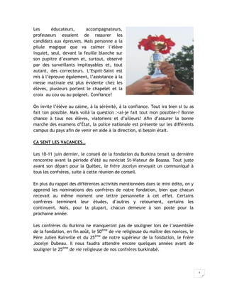 3
Les éducateurs, accompagnateurs,
professeurs essaient de rassurer les
candidats aux épreuves. Mais personne a la
pilule magique que va calmer l’élève
inquiet, seul, devant la feuille blanche sur
son pupitre d’examen et, surtout, observé
par des surveillants impitoyables et, tout
autant, des correcteurs. L’Esprit-Saint est
mis à l’épreuve également, l’assistance à la
messe matinale est plus évidente chez les
élèves, plusieurs portent le chapelet et la
croix au cou ou au poignet. Confiance!
On invite l’élève au calme, à la sérénité, à la confiance. Tout ira bien si tu as
fait ton possible. Mais voilà la question :<ai-je fait tout mon possible>? Bonne
chance à tous nos élèves, viatoriens et d’ailleurs! Afin d’assurer la bonne
marche des examens d’État, la police nationale est présente sur les différents
campus du pays afin de venir en aide à la direction, si besoin était.
CA SENT LES VACANCES…
Les 10-11 juin dernier, le conseil de la fondation du Burkina tenait sa dernière
rencontre avant la période d’été au noviciat St-Viateur de Boassa. Tout juste
avant son départ pour la Québec, le frère Jocelyn envoyait un communiqué à
tous les confrères, suite à cette réunion de conseil.
En plus du rappel des différentes activités mentionnées dans le mini édito, on y
apprend les nominations des confrères de notre fondation, bien que chacun
recevait au même moment une lettre personnelle à cet effet. Certains
confrères terminent leur études, d’autres y retournent, certains les
continuent. Mais, pour la plupart, chacun demeure à son poste pour la
prochaine année.
Les confrères du Burkina ne manqueront pas de souligner lors de l’assemblée
de la fondation, en fin août, le 50ème
de vie religieuse du maître des novices, le
Père Julien Rainville et du 25ème
de notre supérieur de la fondation, le Frère
Jocelyn Dubeau. Il nous faudra attendre encore quelques années avant de
souligner le 25ème
de vie religieuse de nos confrères burkinabè.
 