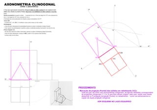 z
y
x
A2r
B2r
C2r
zr’
B1 B
A A1
C1 C
Kr
Kr’
K
zr
B1
xy
zy
AXONOMETRIA CLINOGONAL(militar ou planométrica)
4. Faça uma representação axonométrica clinogonal militar do sólido resultante de um conjunto de dois
sólidos retos, situados no primeiro Triedro. Represente as invisibilidades do sólido resultante a traço ﬁno.
Dados:
Sistema axonométrico: perspetiva militar – a projecção do eixo z forma um ângulo de 125º com a projecção do
eixo x e um ângulo de 145º com a projecção do eixo y;
A inclinação das rectas projectantes em relação ao plano axonométrico é de 55º.
Aresta [AB]
– os pontos A(7; 2; 0) e B(0; 2; 0) deﬁnem a única aresta comum aos dois sólidos.
Paralelepípedo
– a face de menor afastamento do paralelepípedo pertence ao plano coordenado xz (plano frontal);
– a face superior do paralelepípedo é paralela ao plano coordenado xy (plano horizontal) e tem 8cm de cota;
Prisma triangular reto
– uma das faces laterais do sólido é horizontal e pertence ao plano coordenado xy (plano horizontal);
– a base de menor afastamento o prisma é [ABC], sendo A e B os pontos acima referidos.
– o prisma mede 4cm de altura.
- Marcação da projeção (frontal) dos sólidos em rebatimento (V.G.)
- note-se que, tal como nas axonometrias ortogonais, as ﬁguras rebatidas correspondem
às projeções ortogonais (1, 2 e 3) que lhes deram origem, pelo que, neste caso basta
desenhar a 2ª projeção (projeção frontal) no rebatimento... como se estivessemos a
copiar da dupla projeção ortogonal
VER ESQUEMA NO LADO ESQUERDO
PROCEDIMENTO
A2 B2
C2
A3 B3
A1 C1
C3
 