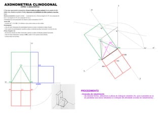 z
y
x
A2r
B2r
C2r
B1 B
A A1
C1 C
C2
Kr
zr’Kr’
K
zr
A2 B2
C2
A3 B3
B1A1
xy
zy
C1
C3
AXONOMETRIA CLINOGONAL(militar ou planométrica)
4. Faça uma representação axonométrica clinogonal militar do sólido resultante de um conjunto de dois
sólidos retos, situados no primeiro Triedro. Represente as invisibilidades do sólido resultante a traço ﬁno.
Dados:
Sistema axonométrico: perspetiva militar – a projecção do eixo z forma um ângulo de 125º com a projecção do
eixo x e um ângulo de 145º com a projecção do eixo y;
A inclinação das rectas projectantes em relação ao plano axonométrico é de 55º.
Aresta [AB]
– os pontos A(7; 2; 0) e B(0; 2; 0) deﬁnem a única aresta comum aos dois sólidos.
Paralelepípedo
– a face de menor afastamento do paralelepípedo pertence ao plano coordenado xz (plano frontal);
– a face superior do paralelepípedo é paralela ao plano coordenado xy (plano horizontal) e tem 8cm de cota;
Prisma triangular reto
– uma das faces laterais do sólido é horizontal e pertence ao plano coordenado xy (plano horizontal);
– a base de menor afastamento o prisma é [ABC], sendo A e B os pontos acima referidos.
– o prisma mede 4cm de altura.
PROCEDIMENTO
- Inversão do rebatimento
- da mesma forma, utilizamos a altura do triângulo rebatido (h), que é paralela ao zr,
as paralelas aos eixos rebatidos e a direção de aﬁnidade (cordas do rebatimento)...
h
 