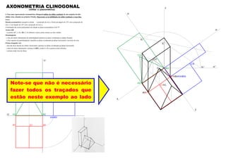 A2 B2
C2
A3 B3
B1A1
xy
zy
C1
C3
Note-se que não é necessário
fazer todos os traçados que
estão neste exemplo ao lado
AXONOMETRIA CLINOGONAL(militar ou planométrica)
4. Faça uma representação axonométrica clinogonal militar do sólido resultante de um conjunto de dois
sólidos retos, situados no primeiro Triedro. Represente as invisibilidades do sólido resultante a traço ﬁno.
Dados:
Sistema axonométrico: perspetiva militar – a projecção do eixo z forma um ângulo de 125º com a projecção do
eixo x e um ângulo de 145º com a projecção do eixo y;
A inclinação das rectas projectantes em relação ao plano axonométrico é de 55º.
Aresta [AB]
– os pontos A(7; 2; 0) e B(0; 2; 0) deﬁnem a única aresta comum aos dois sólidos.
Paralelepípedo
– a face de menor afastamento do paralelepípedo pertence ao plano coordenado xz (plano frontal);
– a face superior do paralelepípedo é paralela ao plano coordenado xy (plano horizontal) e tem 8cm de cota;
Prisma triangular reto
– uma das faces laterais do sólido é horizontal e pertence ao plano coordenado xy (plano horizontal);
– a base de menor afastamento o prisma é [ABC], sendo A e B os pontos acima referidos.
– o prisma mede 4cm de altura.
A3r B3r
C3r
z
y
x
B1 B
A A1
C1 C
A2r
B2r
C2r
C2
Kr
zr’Kr’
K
zr
zr
C
 