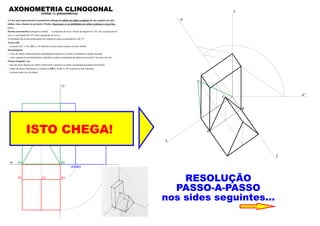 A2 B2
C2
A3 B3
B1A1
xy
zy
C1
C3
ISTO CHEGA!
RESOLUÇÃO
PASSO-A-PASSO
nos sides seguintes...
z
y
x
B
A
C
zr’
zr
AXONOMETRIA CLINOGONAL(militar ou planométrica)
4. Faça uma representação axonométrica clinogonal militar do sólido resultante de um conjunto de dois
sólidos retos, situados no primeiro Triedro. Represente as invisibilidades do sólido resultante a traço ﬁno.
Dados:
Sistema axonométrico: perspetiva militar – a projecção do eixo z forma um ângulo de 125º com a projecção do
eixo x e um ângulo de 145º com a projecção do eixo y;
A inclinação das rectas projectantes em relação ao plano axonométrico é de 55º.
Aresta [AB]
– os pontos A(7; 2; 0) e B(0; 2; 0) deﬁnem a única aresta comum aos dois sólidos.
Paralelepípedo
– a face de menor afastamento do paralelepípedo pertence ao plano coordenado xz (plano frontal);
– a face superior do paralelepípedo é paralela ao plano coordenado xy (plano horizontal) e tem 8cm de cota;
Prisma triangular reto
– uma das faces laterais do sólido é horizontal e pertence ao plano coordenado xy (plano horizontal);
– a base de menor afastamento o prisma é [ABC], sendo A e B os pontos acima referidos.
– o prisma mede 4cm de altura.
 