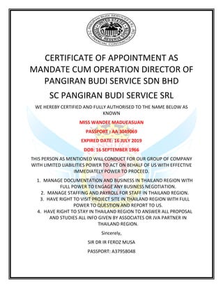 CERTIFICATE OF APPOINTMENT AS
MANDATE CUM OPERATION DIRECTOR OF
PANGIRAN BUDI SERVICE SDN BHD
SC PANGIRAN BUDI SERVICE SRL
WE HEREBY CERTIFIED AND FULLY AUTHORISED TO THE NAME BELOW AS
KNOWN
MISS WANDEE MADUEASUAN
PASSPORT : AA 3049069
EXPIRED DATE: 16 JULY 2019
DOB: 16 SEPTEMBER 1966
THIS PERSON AS MENTIONED WILL CONDUCT FOR OUR GROUP OF COMPANY
WITH LIMITED LIABILITIES POWER TO ACT ON BEHALF OF US WITH EFFECTIVE
IMMEDIATELY POWER TO PROCEED.
1. MANAGE DOCUMENTATION AND BUSINESS IN THAILAND REGION WITH
FULL POWER TO ENGAGE ANY BUSINESS NEGOTIATION.
2. MANAGE STAFFING AND PAYROLL FOR STAFF IN THAILAND REGION.
3. HAVE RIGHT TO VISIT PROJECT SITE IN THAILAND REGION WITH FULL
POWER TO QUESTION AND REPORT TO US.
4. HAVE RIGHT TO STAY IN THAILAND REGION TO ANSWER ALL PROPOSAL
AND STUDIES ALL INFO GIVEN BY ASSOCIATES OR JVA PARTNER IN
THAILAND REGION.
Sincerely,
SIR DR IR FEROZ MUSA
PASSPORT: A37958048
 