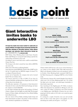 Giant Interactive
invites banks to
underwrite LBO
At least five banks have been invited to underwrite an
around US$1bn leveraged buyout financing backing the
US$1.5bn delisting of US-traded Chinese online games
developer and operator Giant Interactive Group Inc
(巨人網絡集團有限公司), sources said.
BNP Paribas, China Minsheng Bank, Credit Suisse, Deutsche
Bank and JP Morgan are among the banks looking to provide the
underwriting commitment, sources said.
According to sources, more bank names could be revealed before
Chinese NewYear.
The leverage on the deal is around four times debt-to-EBITDA,
one source said.
Other terms of the deal are still being finalised.
Giant Interactive posted EBITDA of Rmb1.64bn (US$271m) for
the last 12 months, based on EBITDA margins of around 71%,
according toThomson Reuters.
At the end of September the company had cash of around
Rmb3.71bn on its balance sheet.
The buyout represents an offer of US$11.75 per share by
chairman ShiYuzhu and Baring Private Equity Asia for the 52.8%
of Giant they do not already own.
The offer price represents a 16% premium to Giant Interactive’s
November 22 close on the NewYork Stock Exchange and values
the company at around US$2.82bn.
It is the largest attempted take-private deal involving a US-listed
Chinese company since the highly successful US$3.7bn leveraged
buyout of Chinese display advertising firm Focus Media Holding
Ltd in March last year.
The new owners of Focus Media, including Carlyle Group and
Fosun International, recouped a big portion of their investment
with a dividend recapitalisation six months later.
Chinese lenders hold the key to the success of the financing, as
was evident in Focus Media’s US$1.725bn LBO financing in
March and subsequent dividend recap and amendment exercise
in October. China Minsheng Bank committed US$175m to
the March financing and a whopping US$875m to the October
recap.
Giant Interactive chairman Shi controls Shanghai Giant Lifetech,
which owns 3.6% of China Minsheng Bank and 1.3% of Hua
Xia Bank and is the fourth- and ninth-largest shareholder in
those lenders respectively.
Since launching its first flagship game, ZT Online, in January
2006, Giant Interactive has expanded its offerings. It came out
with a sequel, ZT Online 2, towards the end of 2010, launched
a new flagship game called World of Xianxia last year, and is
preparing to hit the market in 2014 with a new martial arts game
named Jianghu.
It is aiming for a couple of launches every year and currently
there are three to four other games in the pipeline. It is also
diversifying into mobile and web games. – SA, PC, JP
basis pointbasis pointA R e u t e r s L P C P u b l i c a t i o n I s s u e 1 0 6 0 • 2 7 J a n u a r y 2 0 1 4
•
Hong Kong
Citic Pacific returns for HK$5bn loan [P.3]
•
India
Tata Comm mandates trio for US$240m refi [P.8]
•
Japan
Lixil to refinance bridge for Grohe buy [P.9]
•
Malaysia
SapuraKencana raising US$5.35bn loan [P.10]
•
Singapore
SingTel seeks S$1.8bn refinancing [P.12]
•
Taiwan
Banks eye US$1bn TCC acq loan [P.14]
 