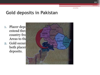 Gold deposits in Pakistan
1. Placer deposits of Pakistan
extend throughout the
country from Northern
Areas to the Arabian sea
2. Gold occurs in Pakistan in
both placer and rock
deposits.
3/14/2015
10
 