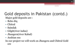 Gold deposits in Pakistan (contd.)
Major gold deposits are :
• Reko diq
• Chitral
• Saindak
• Gilgit(river indus)
• Jhangera(river Kabul)
• Arabian sea
In our project we will work on Jhangera and Chitral Gold
ore
3/14/2015
11
 