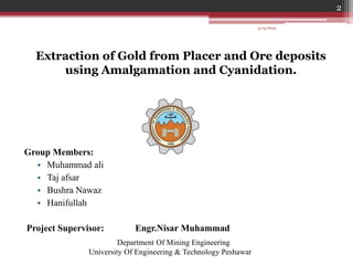 2
Extraction of Gold from Placer and Ore deposits
using Amalgamation and Cyanidation.
Group Members:
• Muhammad ali
• Taj afsar
• Bushra Nawaz
• Hanifullah
Project Supervisor: Engr.Nisar Muhammad
Department Of Mining Engineering
University Of Engineering & Technology Peshawar
3/14/2015
 