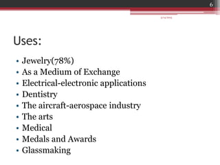 Uses:
• Jewelry(78%)
• As a Medium of Exchange
• Electrical-electronic applications
• Dentistry
• The aircraft-aerospace industry
• The arts
• Medical
• Medals and Awards
• Glassmaking
3/14/2015
6
 