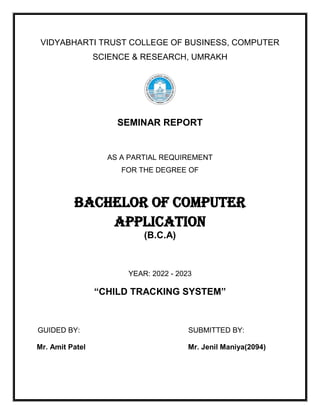 VIDYABHARTI TRUST COLLEGE OF BUSINESS, COMPUTER
SCIENCE & RESEARCH, UMRAKH
SEMINAR REPORT
AS A PARTIAL REQUIREMENT
FOR THE DEGREE OF
BACHELOR OF COMPUTER
APPLICATION
(B.C.A)
YEAR: 2022 - 2023
“CHILD TRACKING SYSTEM”
GUIDED BY: SUBMITTED BY:
Mr. Amit Patel Mr. Jenil Maniya(2094)
 