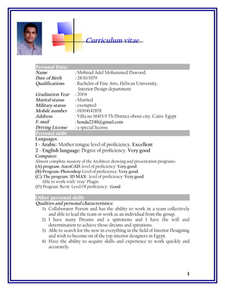 Curriculum vitae
Personal Data:
Name : Mohnad Adel Mohammed Dawood.
Date of Birth : 28/10/1979
Qualifications : Bachelor of Fine Arts, Helwan University,
Interior Design department
Graduation Year : 2004
Marital status : Married
Military status : exempted
Mobile number : 01004147878
Address : Villa no 18415 9 Th District obour city. Cairo. Egypt
E-mail : honda2240@gmail.com
Driving License : a special license.
Personal skills
Languages:
1 - Arabic: Mother tongue level of proficiency. Excellent
2 - English language: Degree of proficiency. Very good
Computer:
Almost complete mastery of the Architect drawing and presentation programs:
(A) program: AutoCAD: level of proficiency: Very good.
(B) Program: Photoshop Level of proficiency: Very good.
(C) The program: 3D MAX: level of proficiency: Very good
Able to work with "vray" Plugin
(D) Program: Revit: Level Of proficiency: Good
Other personal skills
Qualities and personal characteristics:
1) Collaborator Person and has the ability to work in a team collectively
and able to lead the team or work as an individual from the group.
2) I have many Dreams and a spirotions and I have the will and
determination to achieve those dreams and spirations.
3) Able to search for the new in everything in the field of Interior Designing
and wish to become on of the top interior designers in Egypt.
4) Have the ability to acquire skills and experience to work quickly and
accurately.
1
 