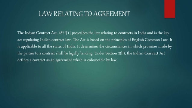LAW RELATING TO AGREEMENT
The Indian Contract Act, 1872[1] prescribes the law relating to contracts in India and is the key
act regulating Indian contract law. The Act is based on the principles of English Common Law. It
is applicable to all the states of India. It determines the circumstances in which promises made by
the parties to a contract shall be legally binding. Under Section 2(h), the Indian Contract Act
defines a contract as an agreement which is enforceable by law.
 